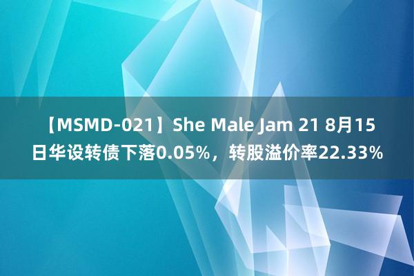 【MSMD-021】She Male Jam 21 8月15日华设转债下落0.05%，转股溢价率22.33%