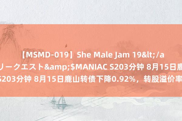 【MSMD-019】She Male Jam 19</a>2008-08-04グローリークエスト&$MANIAC S203分钟 8月15日鹿山转债下降0.92%，转股溢价率5.77%