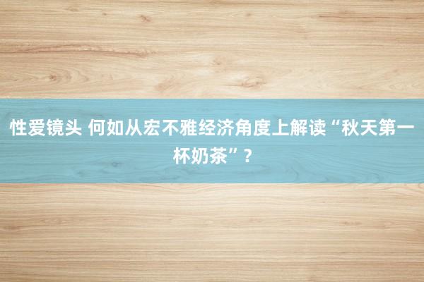 性爱镜头 何如从宏不雅经济角度上解读“秋天第一杯奶茶”？