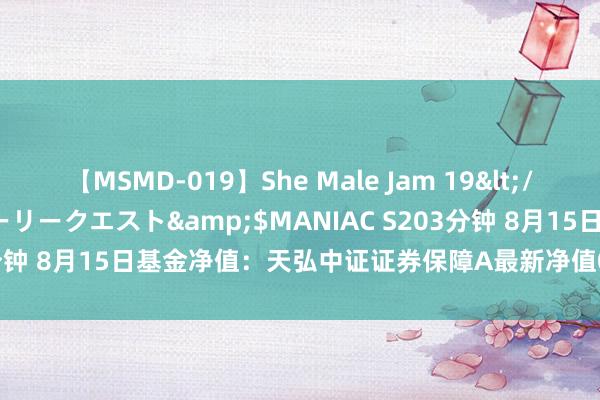 【MSMD-019】She Male Jam 19</a>2008-08-04グローリークエスト&$MANIAC S203分钟 8月15日基金净值：天弘中证证券保障A最新净值0.7765，涨1.2%