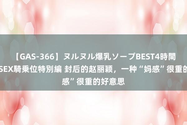 【GAS-366】ヌルヌル爆乳ソープBEST4時間 マットSEX騎乗位特別編 封后的赵丽颖，一种“妈感”很重的好意思