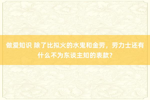 做爱知识 除了比拟火的水鬼和金劳，劳力士还有什么不为东谈主知的表款？