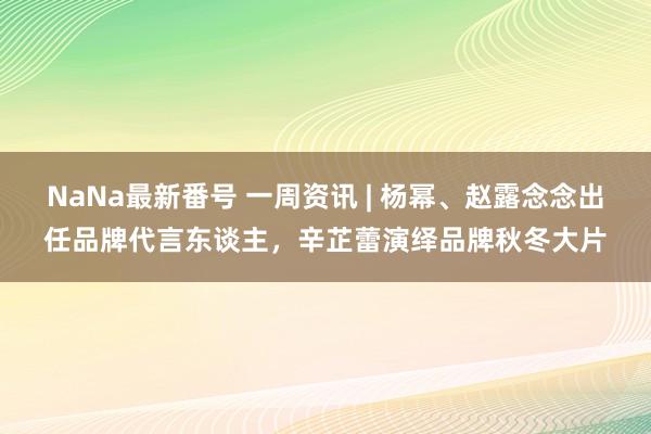 NaNa最新番号 一周资讯 | 杨幂、赵露念念出任品牌代言东谈主，辛芷蕾演绎品牌秋冬大片