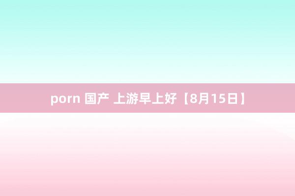 porn 国产 上游早上好【8月15日】