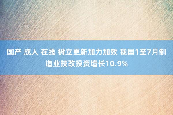 国产 成人 在线 树立更新加力加效 我国1至7月制造业技改投资增长10.9%