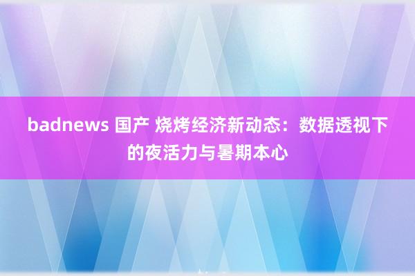 badnews 国产 烧烤经济新动态：数据透视下的夜活力与暑期本心