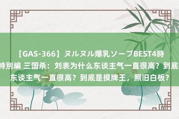 【GAS-366】ヌルヌル爆乳ソープBEST4時間 マットSEX騎乗位特別編 三国杀：刘表为什么东谈主气一直很高？到底是摸牌王，照旧白板？