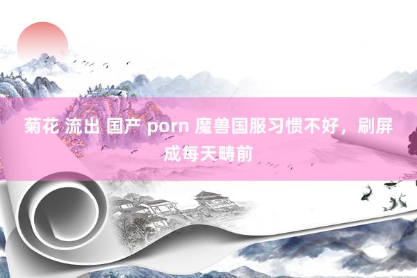 菊花 流出 国产 porn 魔兽国服习惯不好，刷屏成每天畴前