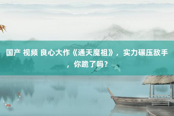 国产 视频 良心大作《通天魔祖》，实力碾压敌手，你跪了吗？