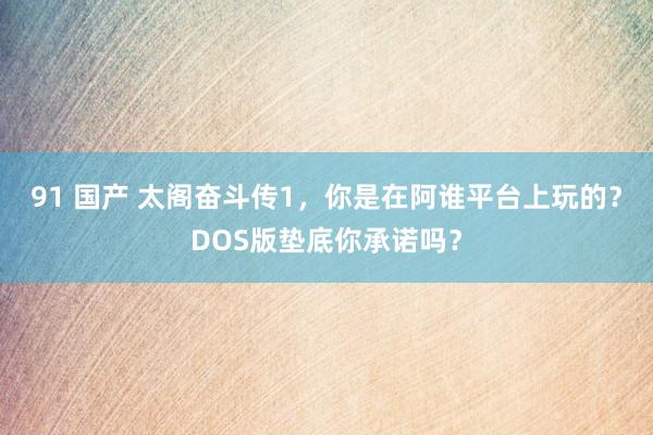 91 国产 太阁奋斗传1，你是在阿谁平台上玩的？DOS版垫底你承诺吗？