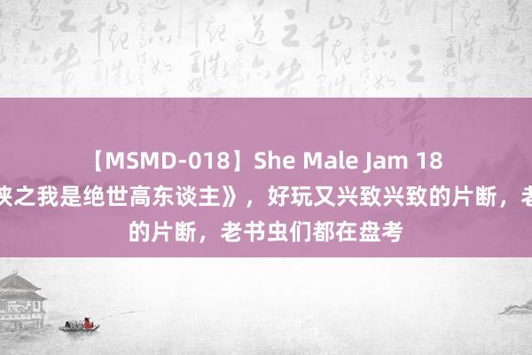 【MSMD-018】She Male Jam 18 不忍抑遏的《武侠之我是绝世高东谈主》，好玩又兴致兴致的片断，老书虫们都在盘考