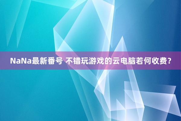 NaNa最新番号 不错玩游戏的云电脑若何收费？