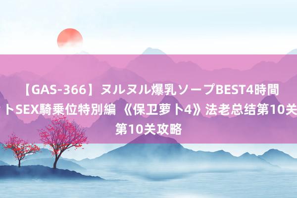 【GAS-366】ヌルヌル爆乳ソープBEST4時間 マットSEX騎乗位特別編 《保卫萝卜4》法老总结第10关攻略