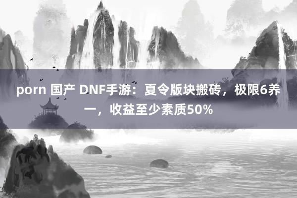 porn 国产 DNF手游：夏令版块搬砖，极限6养一，收益至少素质50%