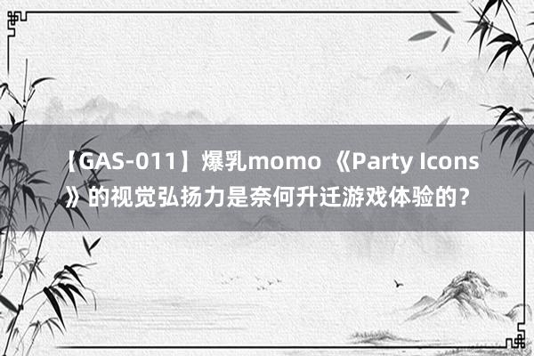 【GAS-011】爆乳momo 《Party Icons》的视觉弘扬力是奈何升迁游戏体验的？