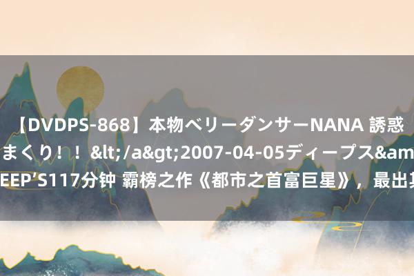 【DVDPS-868】本物ベリーダンサーNANA 誘惑の腰使いで潮吹きまくり！！</a>2007-04-05ディープス&$DEEP’S117分钟 霸榜之作《都市之首富巨星》，最出其不虞的情境，看过的都点赞！