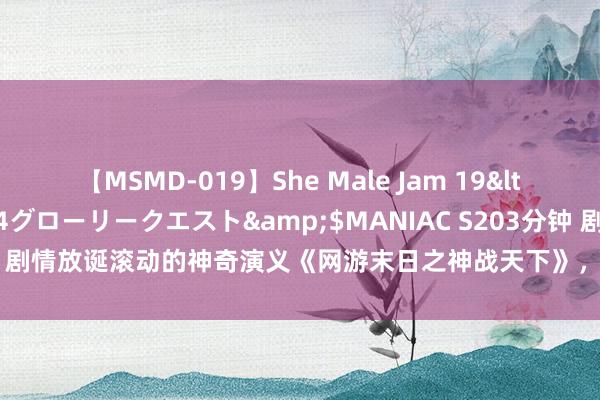 【MSMD-019】She Male Jam 19</a>2008-08-04グローリークエスト&$MANIAC S203分钟 剧情放诞滚动的神奇演义《网游末日之神战天下》，主角技巧超越，值得保藏！