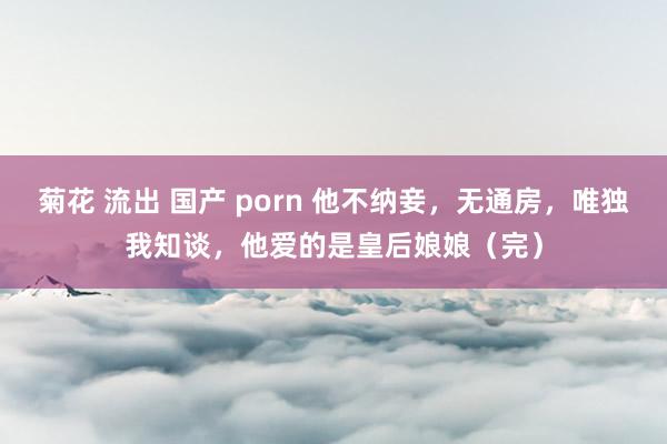 菊花 流出 国产 porn 他不纳妾，无通房，唯独我知谈，他爱的是皇后娘娘（完）