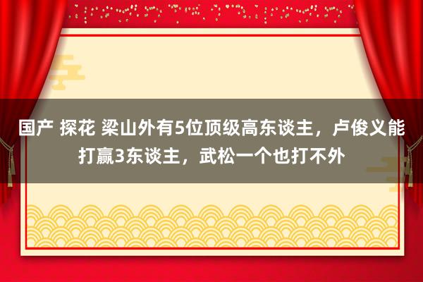 国产 探花 梁山外有5位顶级高东谈主，卢俊义能打赢3东谈主，武松一个也打不外