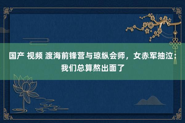 国产 视频 渡海前锋营与琼纵会师，女赤军抽泣：我们总算熬出面了