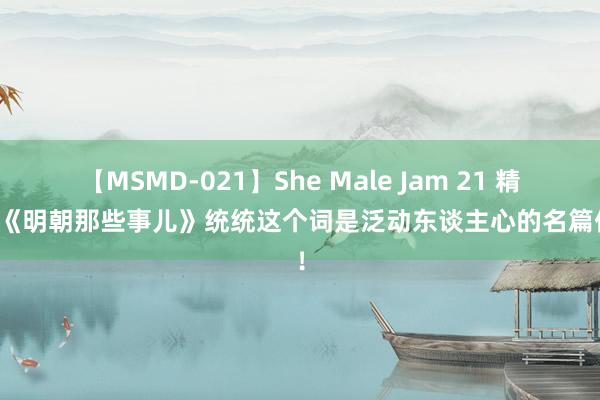 【MSMD-021】She Male Jam 21 精华！《明朝那些事儿》统统这个词是泛动东谈主心的名篇佳作！