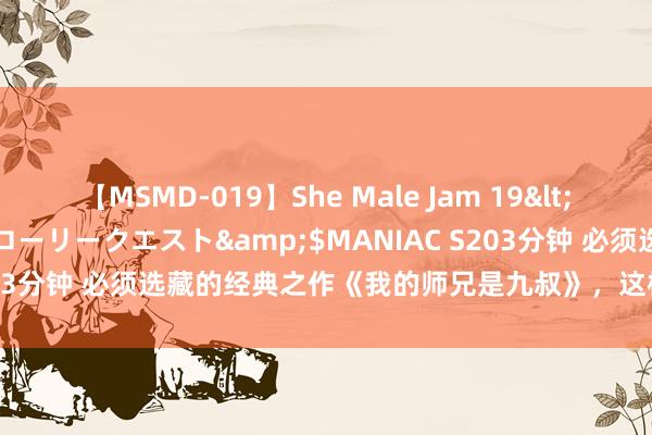 【MSMD-019】She Male Jam 19</a>2008-08-04グローリークエスト&$MANIAC S203分钟 必须选藏的经典之作《我的师兄是九叔》，这样火都是因为他！