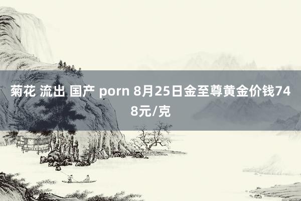 菊花 流出 国产 porn 8月25日金至尊黄金价钱748元/克