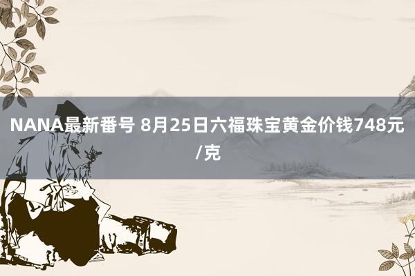 NANA最新番号 8月25日六福珠宝黄金价钱748元/克