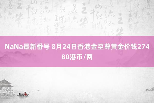 NaNa最新番号 8月24日香港金至尊黄金价钱27480港币/两