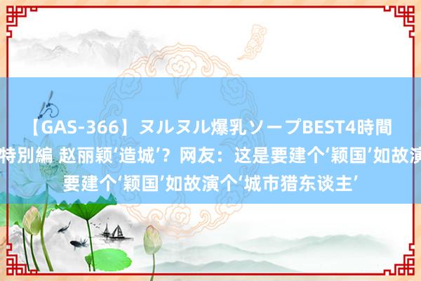 【GAS-366】ヌルヌル爆乳ソープBEST4時間 マットSEX騎乗位特別編 赵丽颖‘造城’？网友：这是要建个‘颖国’如故演个‘城市猎东谈主’