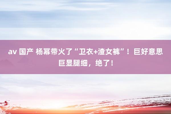 av 国产 杨幂带火了“卫衣+渣女裤”！巨好意思巨显腿细，绝了！