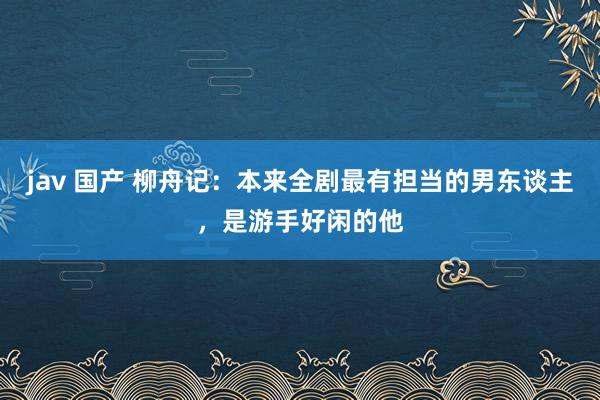 jav 国产 柳舟记：本来全剧最有担当的男东谈主，是游手好闲的他