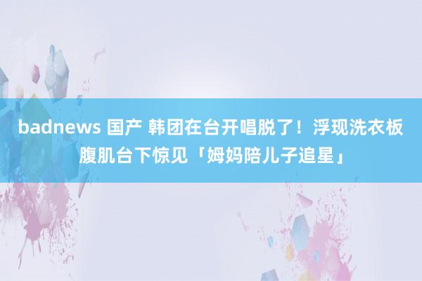 badnews 国产 韩团在台开唱脱了！浮现洗衣板腹肌　台下惊见「姆妈陪儿子追星」