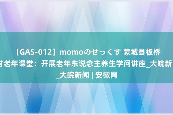 【GAS-012】momoのせっくす 蒙城县板桥集镇双鹿村老年课堂：开展老年东说念主养生学问讲座_大皖新闻 | 安徽网