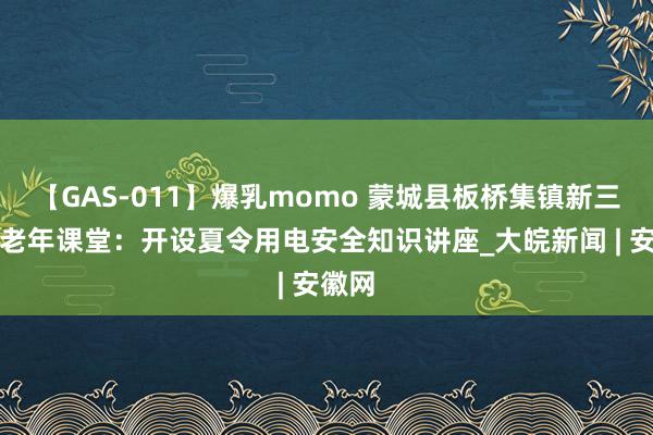 【GAS-011】爆乳momo 蒙城县板桥集镇新三关村老年课堂：开设夏令用电安全知识讲座_大皖新闻 | 安徽网