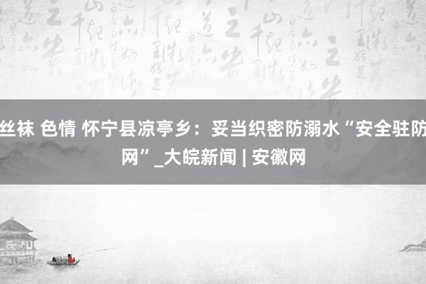 丝袜 色情 怀宁县凉亭乡：妥当织密防溺水“安全驻防网”_大皖新闻 | 安徽网