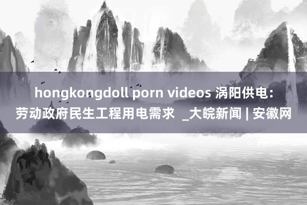 hongkongdoll porn videos 涡阳供电：劳动政府民生工程用电需求  _大皖新闻 | 安徽网