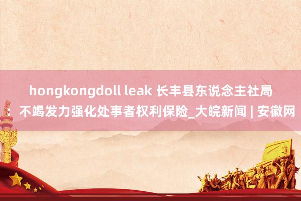 hongkongdoll leak 长丰县东说念主社局：不竭发力强化处事者权利保险_大皖新闻 | 安徽网