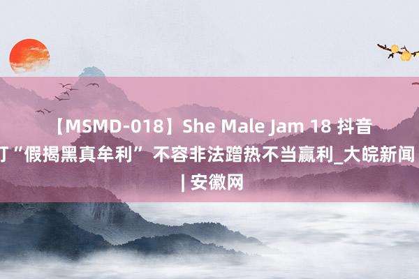 【MSMD-018】She Male Jam 18 抖音新规严打“假揭黑真牟利” 不容非法蹭热不当赢利_大皖新闻 | 安徽网