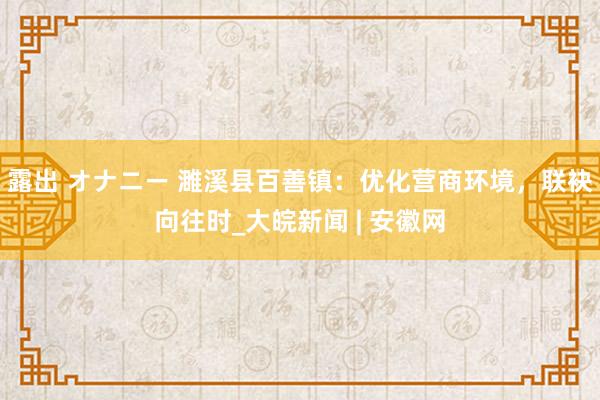 露出 オナニー 濉溪县百善镇：优化营商环境，联袂向往时_大皖新闻 | 安徽网