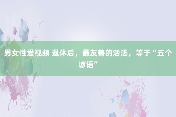 男女性爱视频 退休后，最友善的活法，等于“五个谚语”