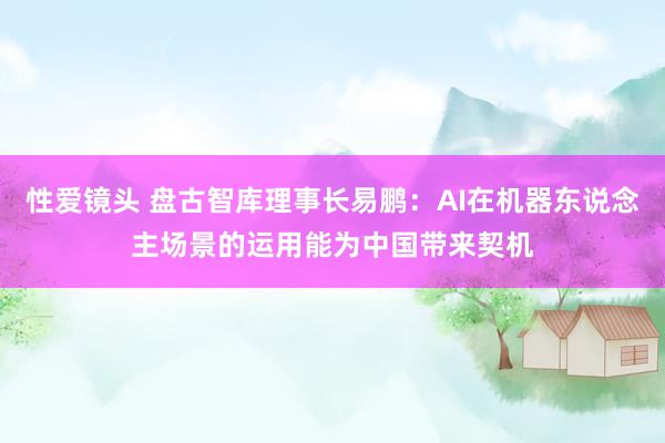 性爱镜头 盘古智库理事长易鹏：AI在机器东说念主场景的运用能为中国带来契机