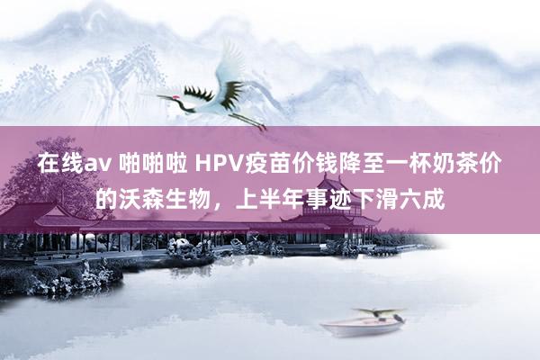 在线av 啪啪啦 HPV疫苗价钱降至一杯奶茶价的沃森生物，上半年事迹下滑六成