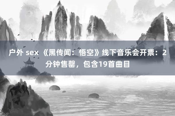 户外 sex 《黑传闻：悟空》线下音乐会开票：2分钟售罄，包含19首曲目