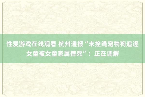 性爱游戏在线观看 杭州通报“未拴绳宠物狗追逐女童被女童家属摔死”：正在调解