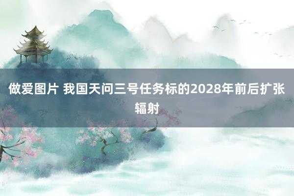 做爱图片 我国天问三号任务标的2028年前后扩张辐射