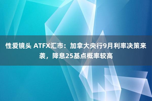 性爱镜头 ATFX汇市：加拿大央行9月利率决策来袭，降息25基点概率较高