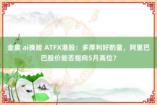 金晨 ai换脸 ATFX港股：多厚利好酌量，阿里巴巴股价能否指向5月高位？