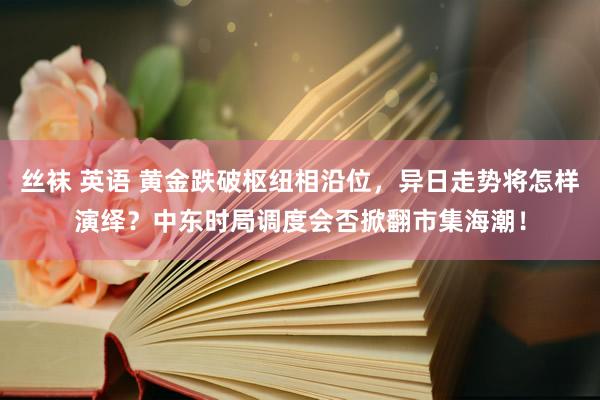 丝袜 英语 黄金跌破枢纽相沿位，异日走势将怎样演绎？中东时局调度会否掀翻市集海潮！