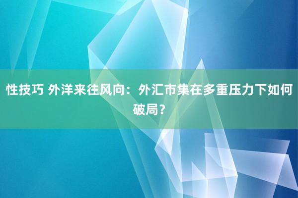 性技巧 外洋来往风向：外汇市集在多重压力下如何破局？